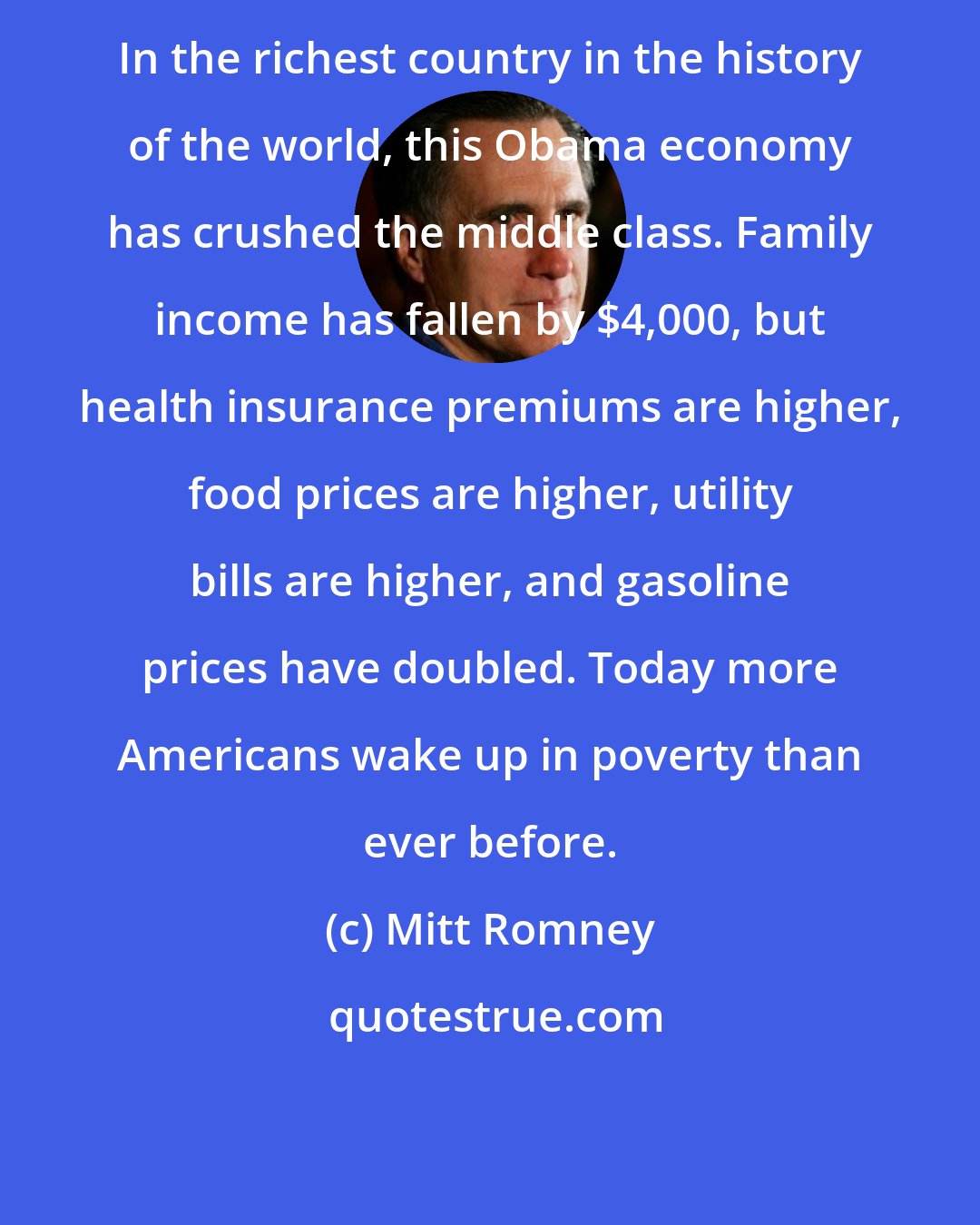 Mitt Romney: In the richest country in the history of the world, this Obama economy has crushed the middle class. Family income has fallen by $4,000, but health insurance premiums are higher, food prices are higher, utility bills are higher, and gasoline prices have doubled. Today more Americans wake up in poverty than ever before.
