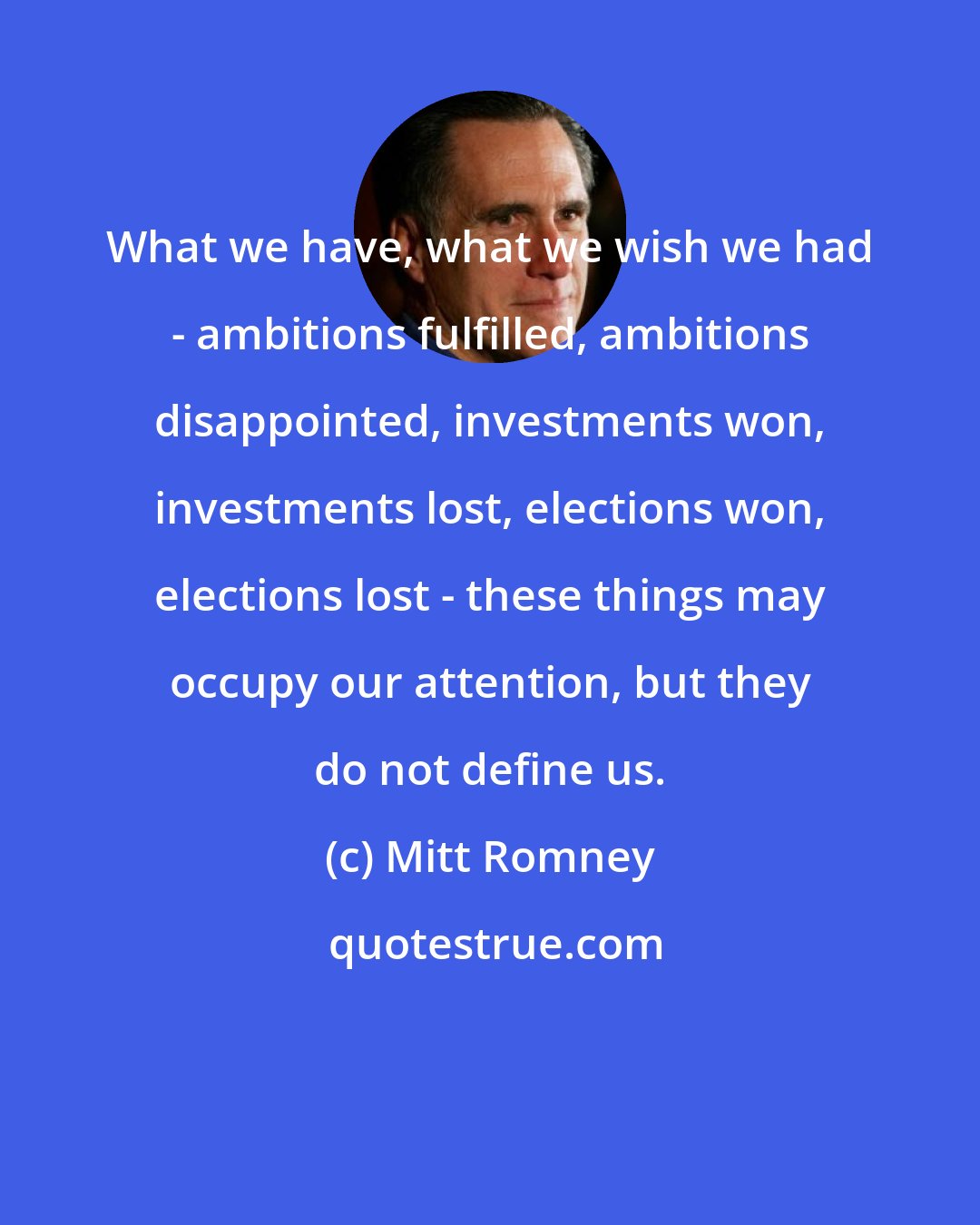 Mitt Romney: What we have, what we wish we had - ambitions fulfilled, ambitions disappointed, investments won, investments lost, elections won, elections lost - these things may occupy our attention, but they do not define us.