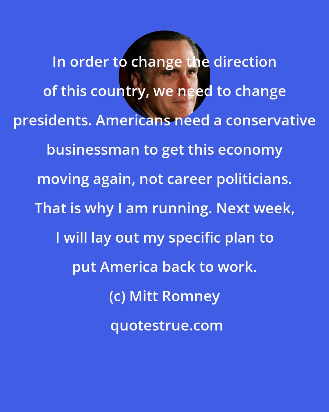 Mitt Romney: In order to change the direction of this country, we need to change presidents. Americans need a conservative businessman to get this economy moving again, not career politicians. That is why I am running. Next week, I will lay out my specific plan to put America back to work.