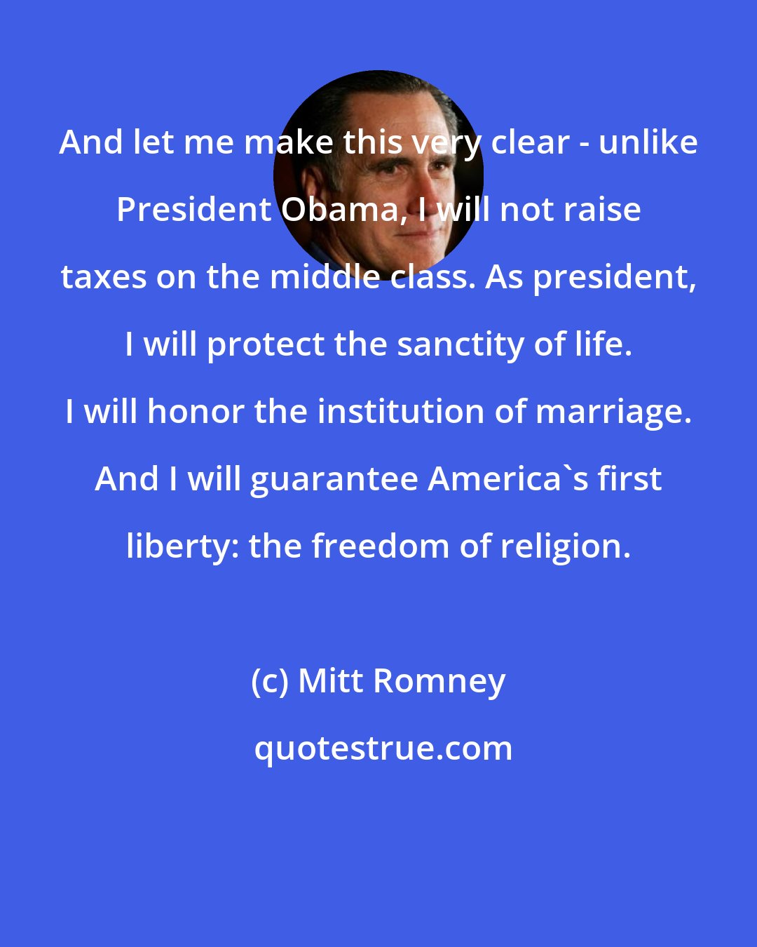 Mitt Romney: And let me make this very clear - unlike President Obama, I will not raise taxes on the middle class. As president, I will protect the sanctity of life. I will honor the institution of marriage. And I will guarantee America's first liberty: the freedom of religion.