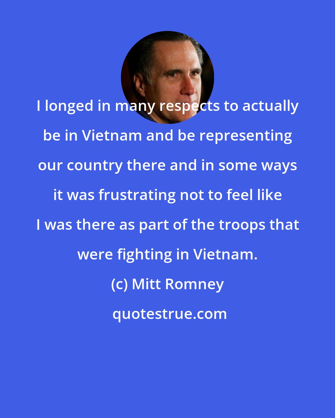 Mitt Romney: I longed in many respects to actually be in Vietnam and be representing our country there and in some ways it was frustrating not to feel like I was there as part of the troops that were fighting in Vietnam.