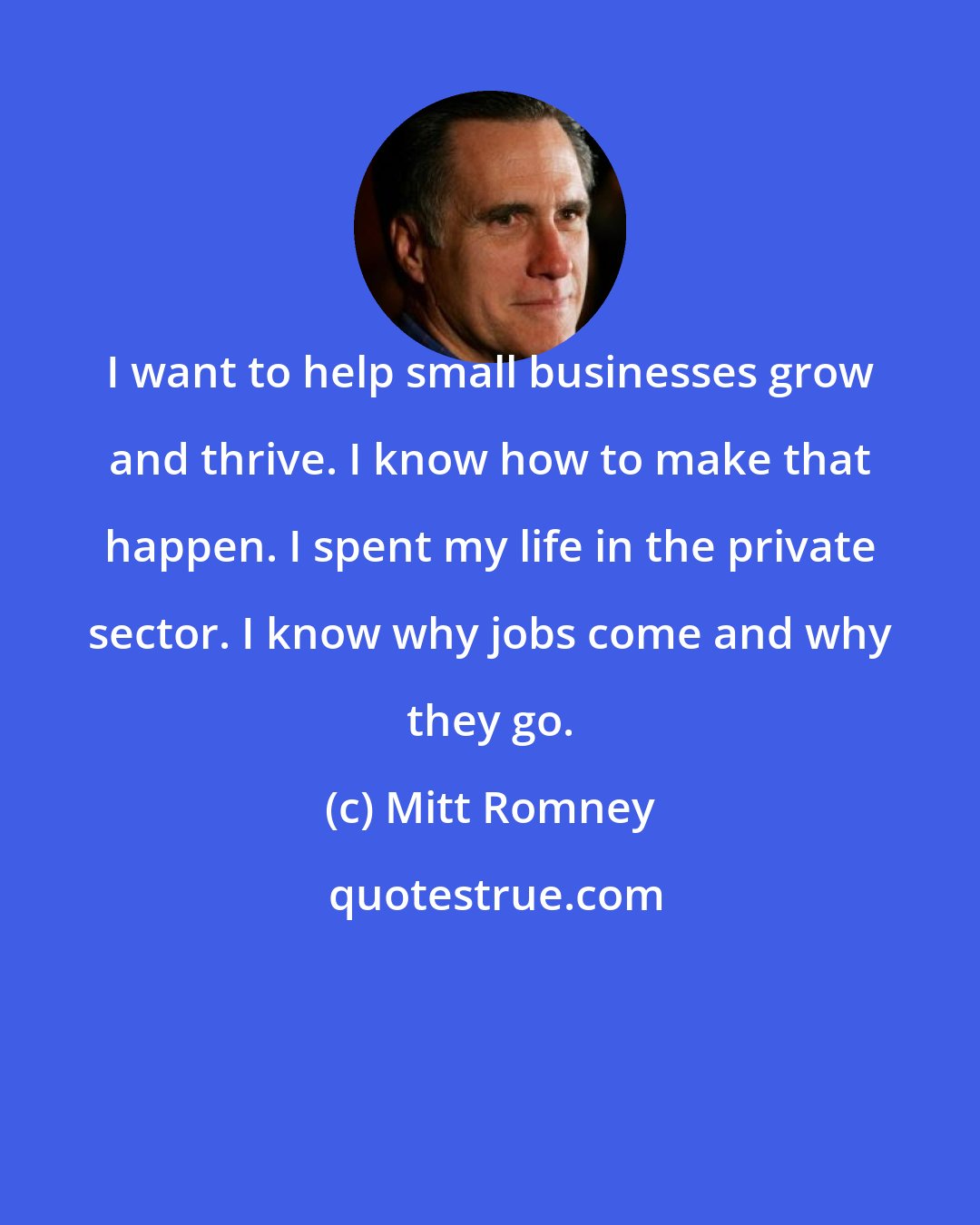 Mitt Romney: I want to help small businesses grow and thrive. I know how to make that happen. I spent my life in the private sector. I know why jobs come and why they go.