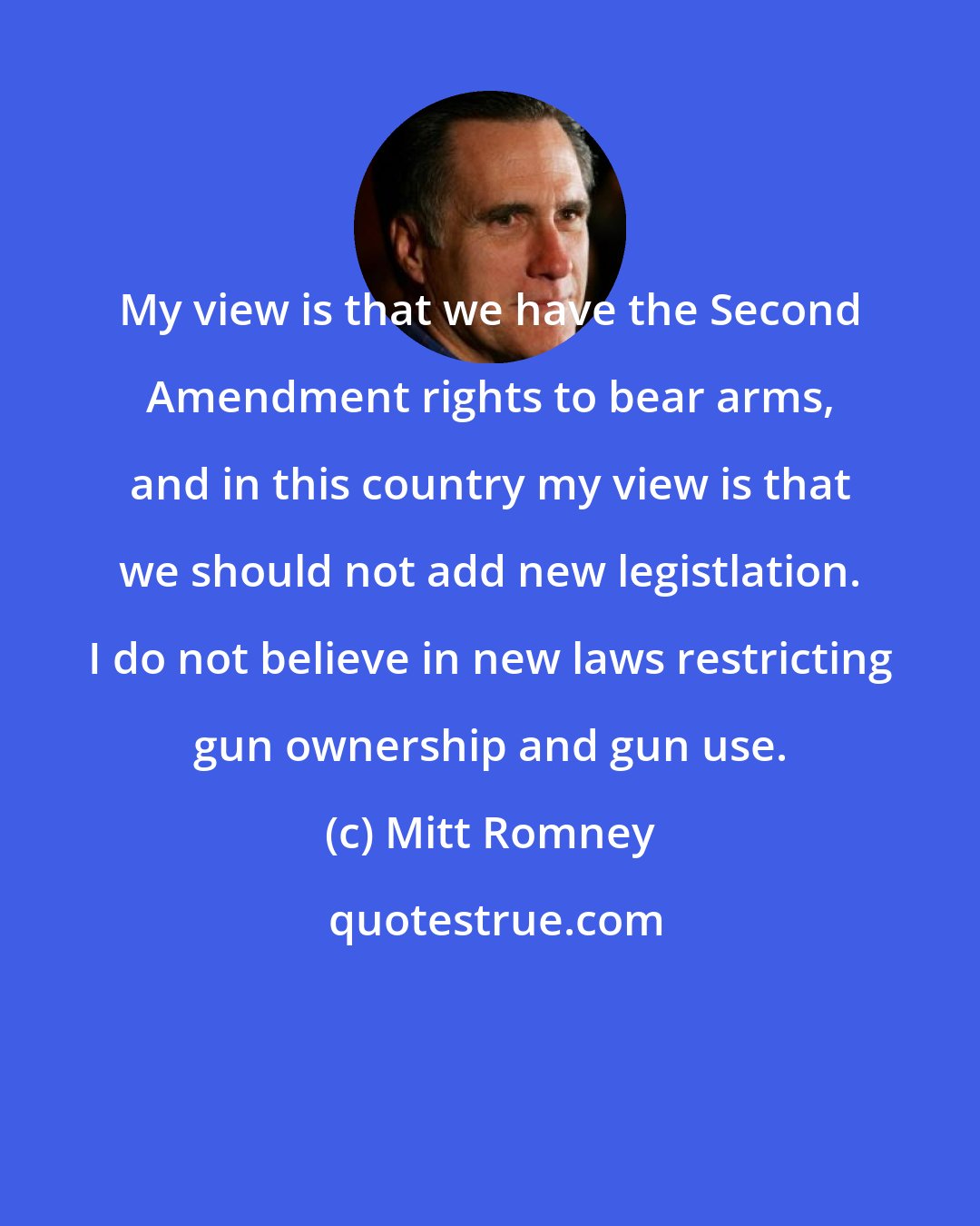 Mitt Romney: My view is that we have the Second Amendment rights to bear arms, and in this country my view is that we should not add new legistlation. I do not believe in new laws restricting gun ownership and gun use.