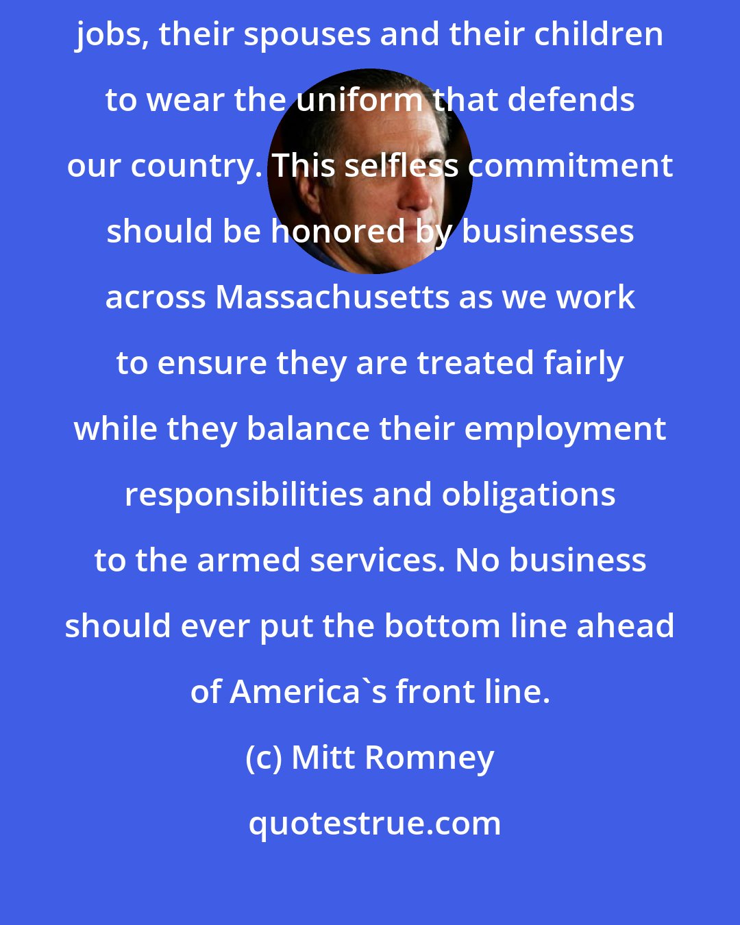 Mitt Romney: The American servicemen and women of the Guard and Reserve leave their jobs, their spouses and their children to wear the uniform that defends our country. This selfless commitment should be honored by businesses across Massachusetts as we work to ensure they are treated fairly while they balance their employment responsibilities and obligations to the armed services. No business should ever put the bottom line ahead of America's front line.