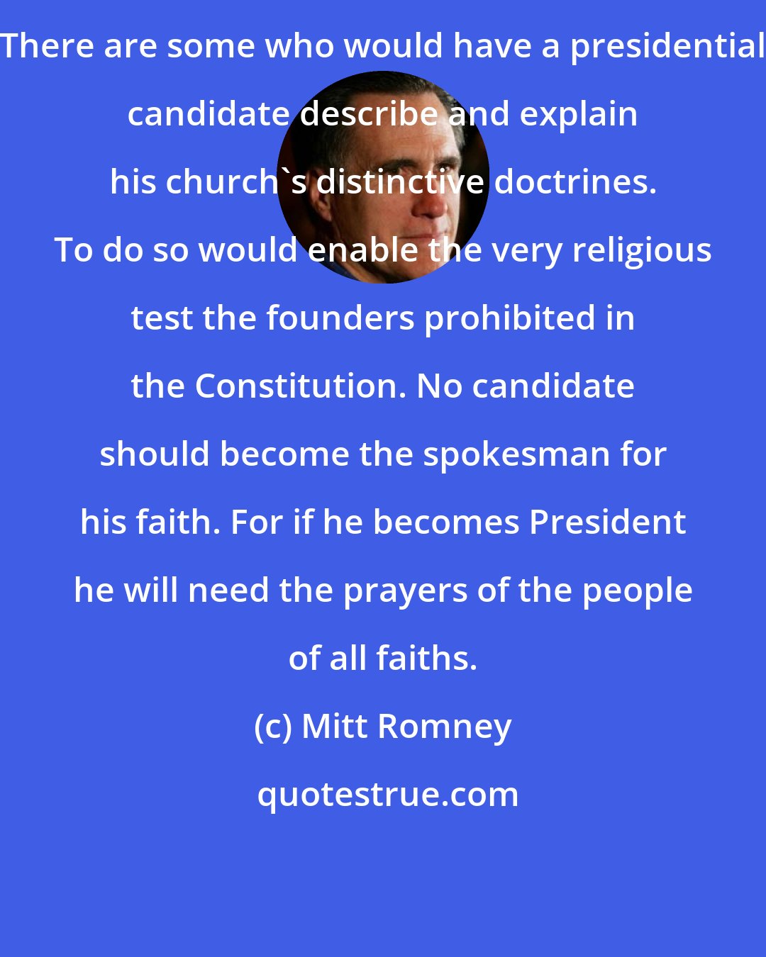 Mitt Romney: There are some who would have a presidential candidate describe and explain his church's distinctive doctrines. To do so would enable the very religious test the founders prohibited in the Constitution. No candidate should become the spokesman for his faith. For if he becomes President he will need the prayers of the people of all faiths.