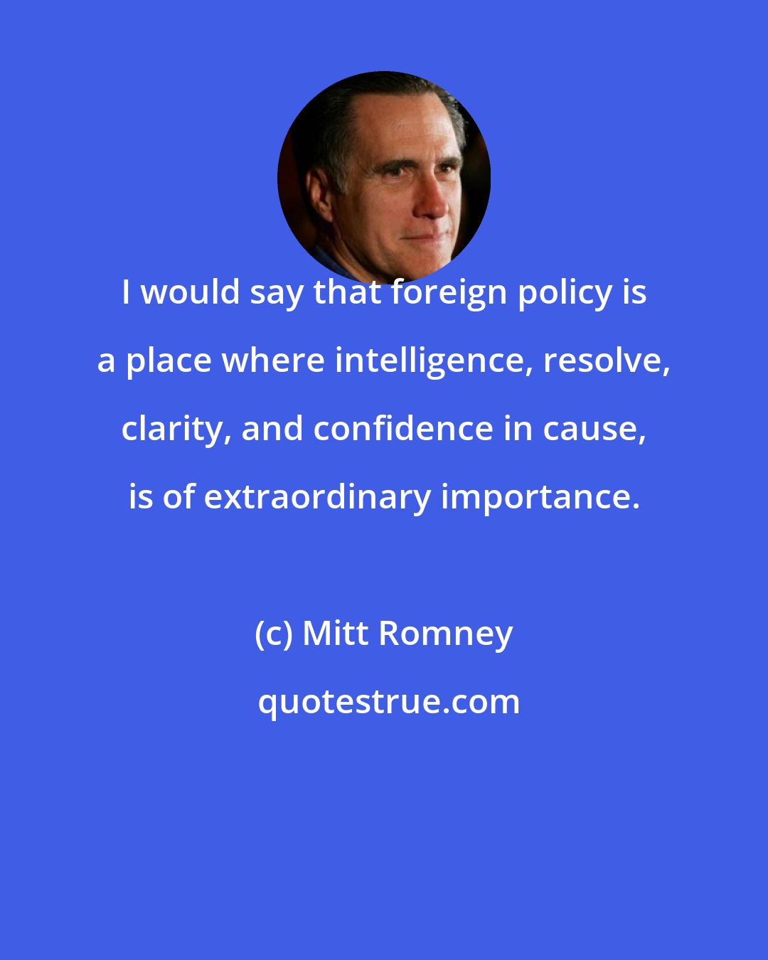 Mitt Romney: I would say that foreign policy is a place where intelligence, resolve, clarity, and confidence in cause, is of extraordinary importance.