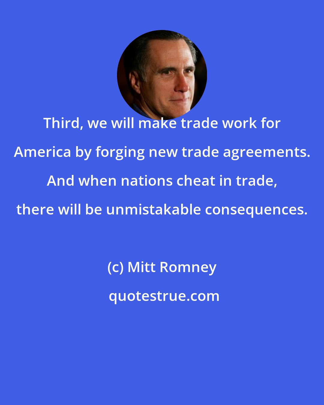 Mitt Romney: Third, we will make trade work for America by forging new trade agreements. And when nations cheat in trade, there will be unmistakable consequences.