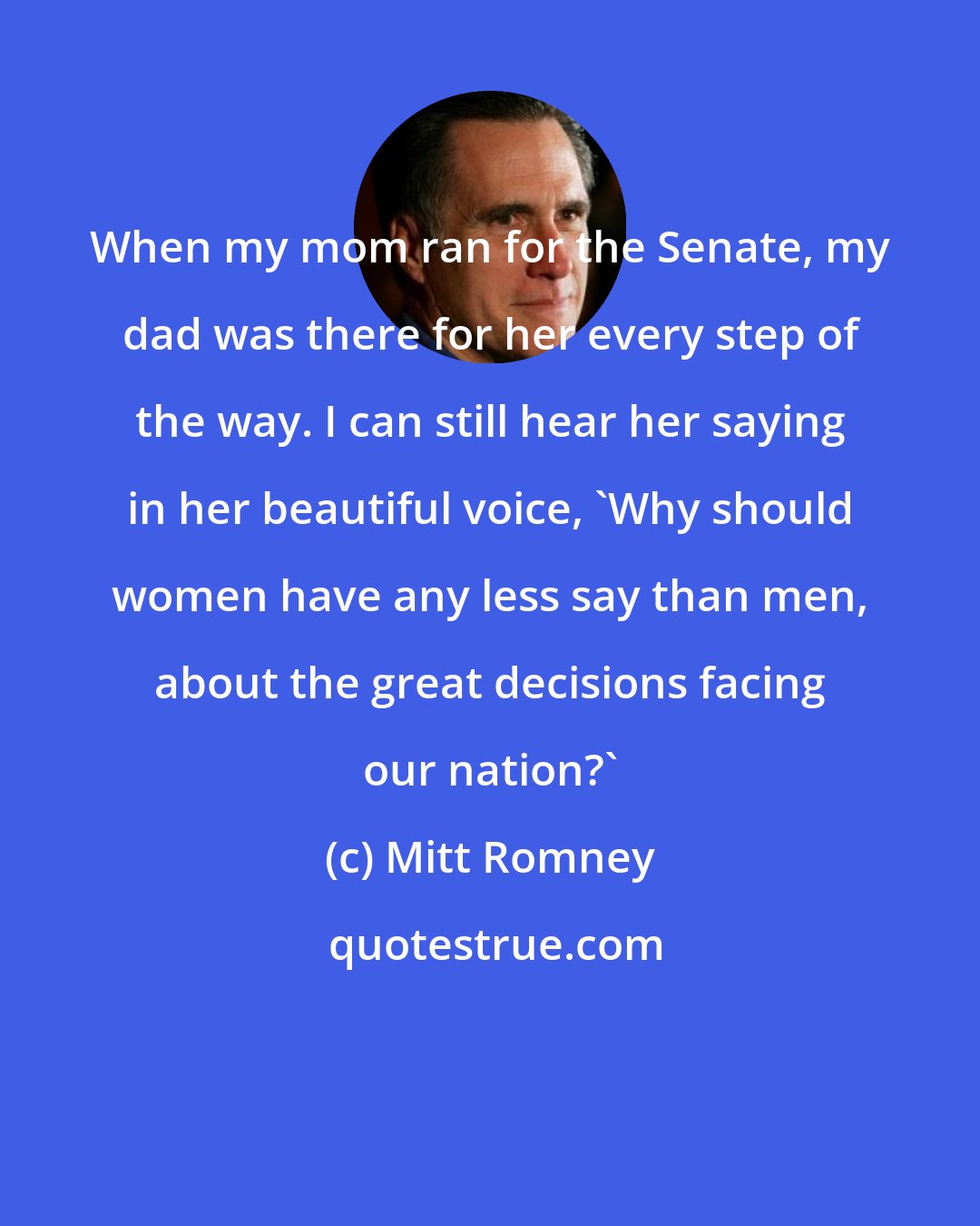 Mitt Romney: When my mom ran for the Senate, my dad was there for her every step of the way. I can still hear her saying in her beautiful voice, 'Why should women have any less say than men, about the great decisions facing our nation?'