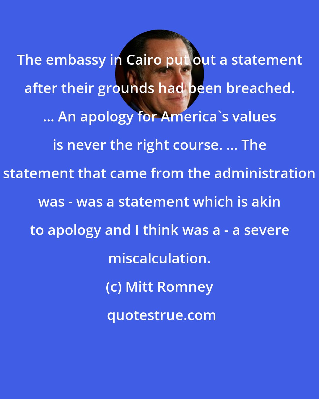 Mitt Romney: The embassy in Cairo put out a statement after their grounds had been breached. ... An apology for America's values is never the right course. ... The statement that came from the administration was - was a statement which is akin to apology and I think was a - a severe miscalculation.