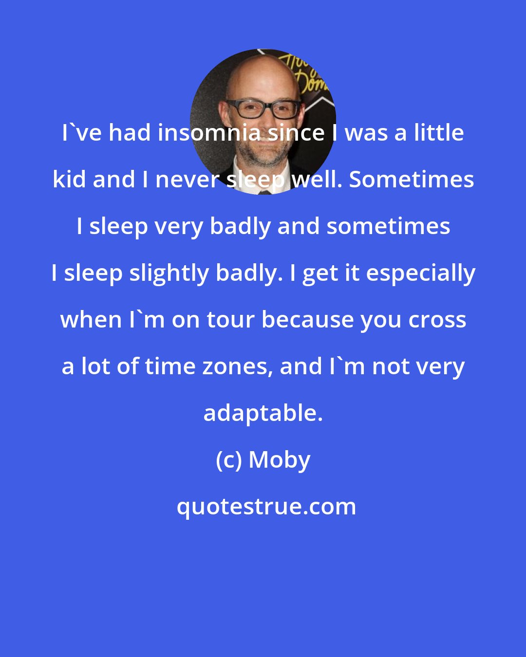Moby: I've had insomnia since I was a little kid and I never sleep well. Sometimes I sleep very badly and sometimes I sleep slightly badly. I get it especially when I'm on tour because you cross a lot of time zones, and I'm not very adaptable.