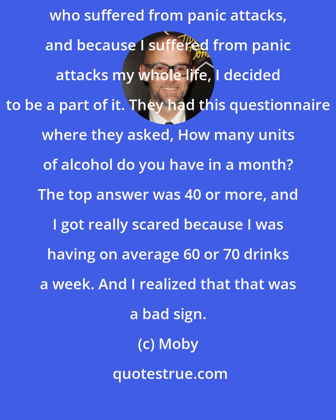 Moby: I went to Columbia University because they were doing a study on people who suffered from panic attacks, and because I suffered from panic attacks my whole life, I decided to be a part of it. They had this questionnaire where they asked, How many units of alcohol do you have in a month? The top answer was 40 or more, and I got really scared because I was having on average 60 or 70 drinks a week. And I realized that that was a bad sign.