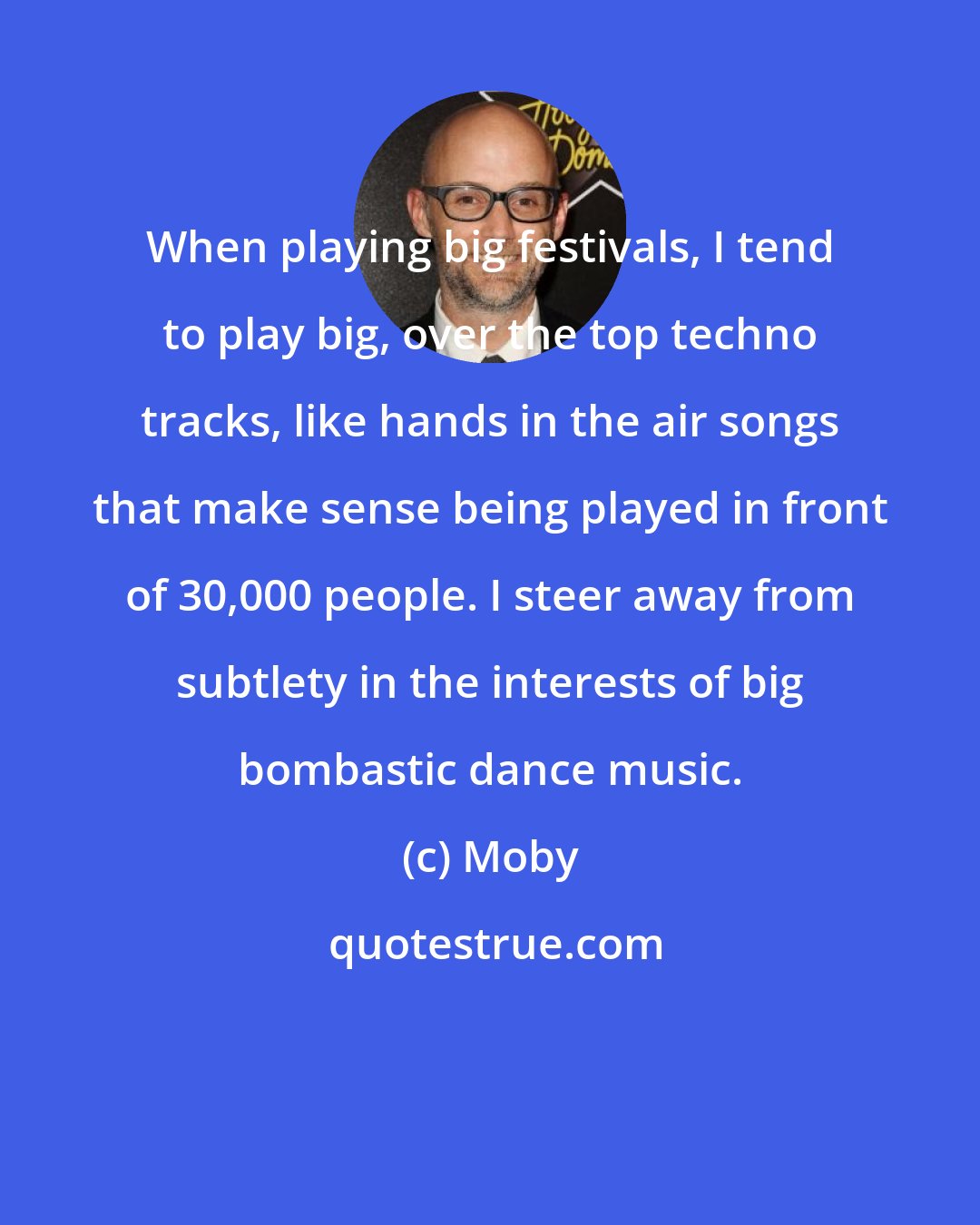 Moby: When playing big festivals, I tend to play big, over the top techno tracks, like hands in the air songs that make sense being played in front of 30,000 people. I steer away from subtlety in the interests of big bombastic dance music.