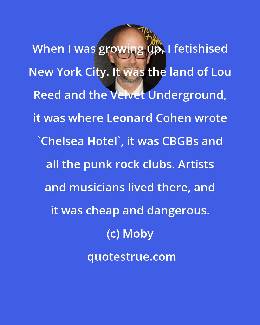 Moby: When I was growing up, I fetishised New York City. It was the land of Lou Reed and the Velvet Underground, it was where Leonard Cohen wrote 'Chelsea Hotel', it was CBGBs and all the punk rock clubs. Artists and musicians lived there, and it was cheap and dangerous.