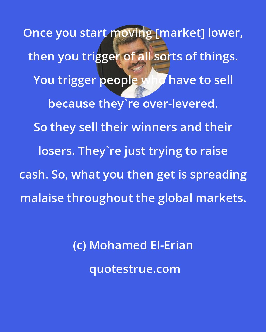 Mohamed El-Erian: Once you start moving [market] lower, then you trigger of all sorts of things. You trigger people who have to sell because they're over-levered. So they sell their winners and their losers. They're just trying to raise cash. So, what you then get is spreading malaise throughout the global markets.