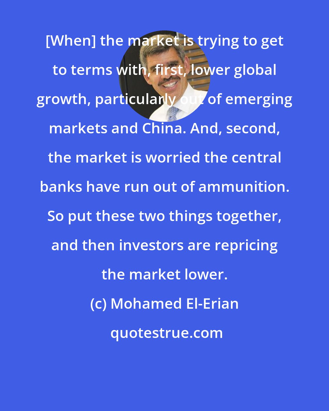 Mohamed El-Erian: [When] the market is trying to get to terms with, first, lower global growth, particularly out of emerging markets and China. And, second, the market is worried the central banks have run out of ammunition. So put these two things together, and then investors are repricing the market lower.