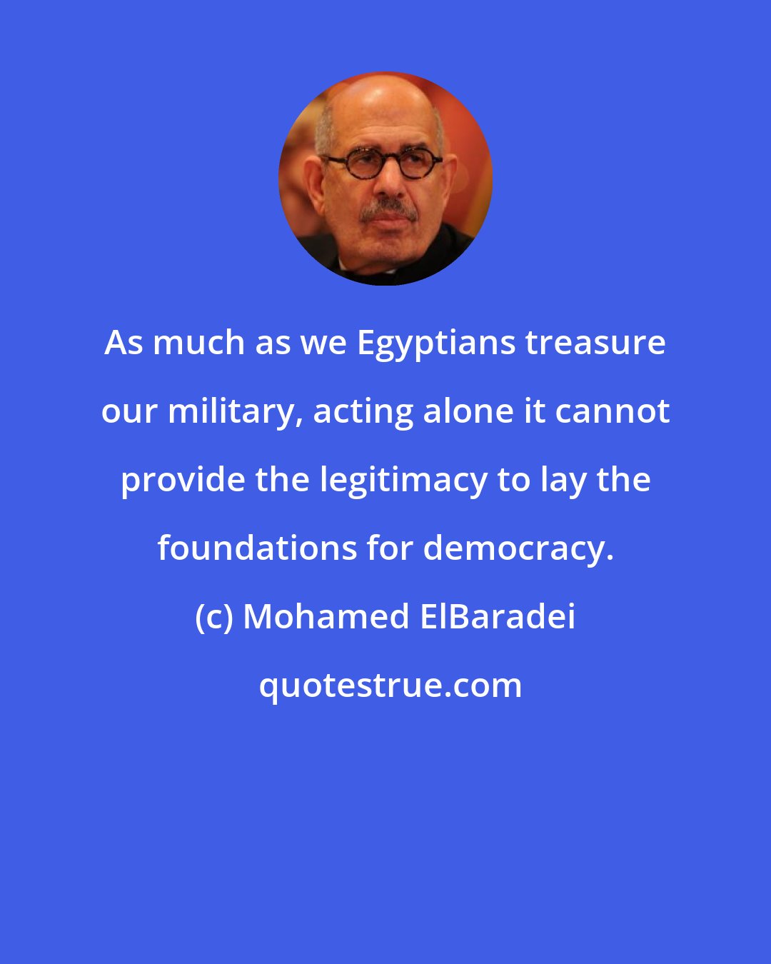 Mohamed ElBaradei: As much as we Egyptians treasure our military, acting alone it cannot provide the legitimacy to lay the foundations for democracy.