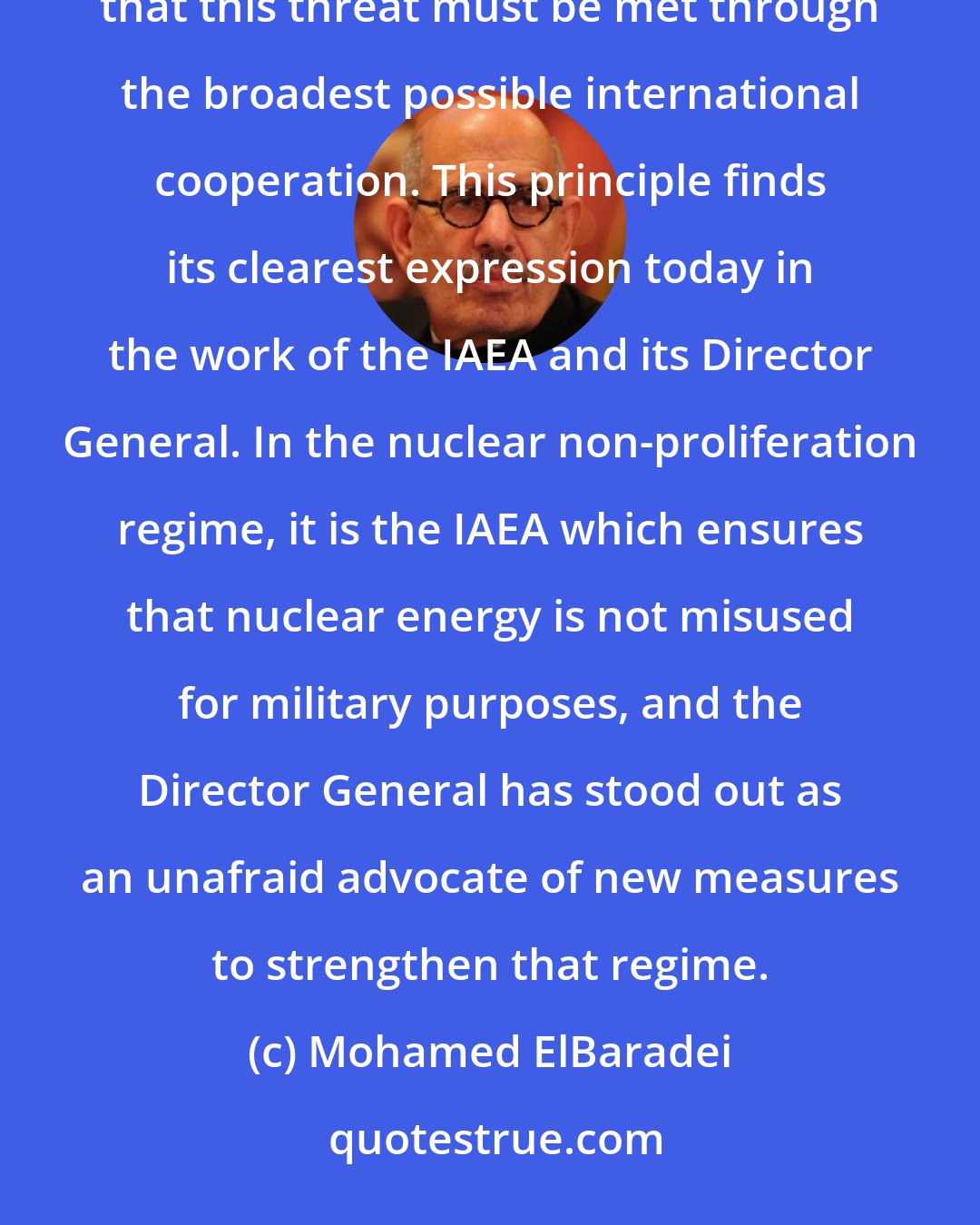 Mohamed ElBaradei: At a time when the threat of nuclear arms is again increasing, the Norwegian Nobel Committee wishes to underline that this threat must be met through the broadest possible international cooperation. This principle finds its clearest expression today in the work of the IAEA and its Director General. In the nuclear non-proliferation regime, it is the IAEA which ensures that nuclear energy is not misused for military purposes, and the Director General has stood out as an unafraid advocate of new measures to strengthen that regime.