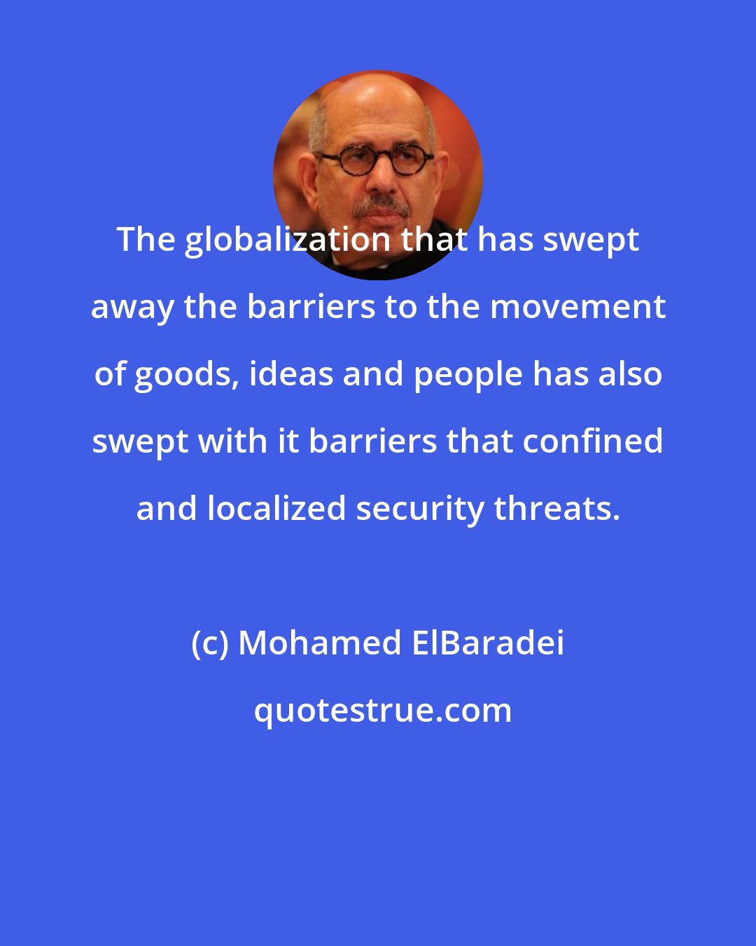 Mohamed ElBaradei: The globalization that has swept away the barriers to the movement of goods, ideas and people has also swept with it barriers that confined and localized security threats.
