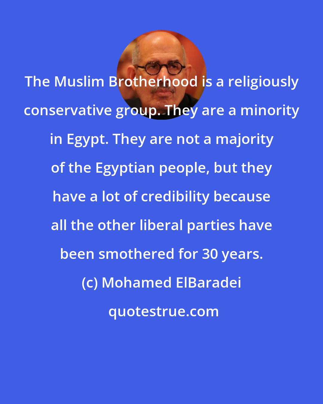 Mohamed ElBaradei: The Muslim Brotherhood is a religiously conservative group. They are a minority in Egypt. They are not a majority of the Egyptian people, but they have a lot of credibility because all the other liberal parties have been smothered for 30 years.