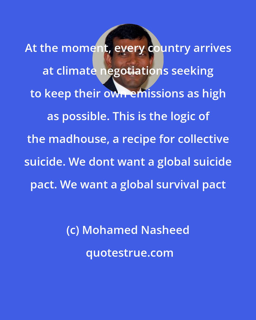 Mohamed Nasheed: At the moment, every country arrives at climate negotiations seeking to keep their own emissions as high as possible. This is the logic of the madhouse, a recipe for collective suicide. We dont want a global suicide pact. We want a global survival pact