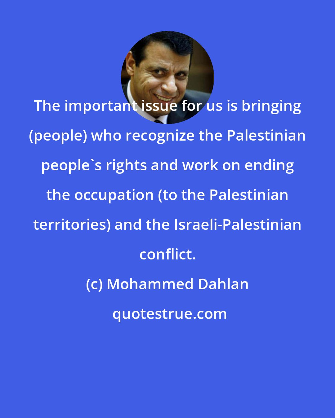 Mohammed Dahlan: The important issue for us is bringing (people) who recognize the Palestinian people's rights and work on ending the occupation (to the Palestinian territories) and the Israeli-Palestinian conflict.