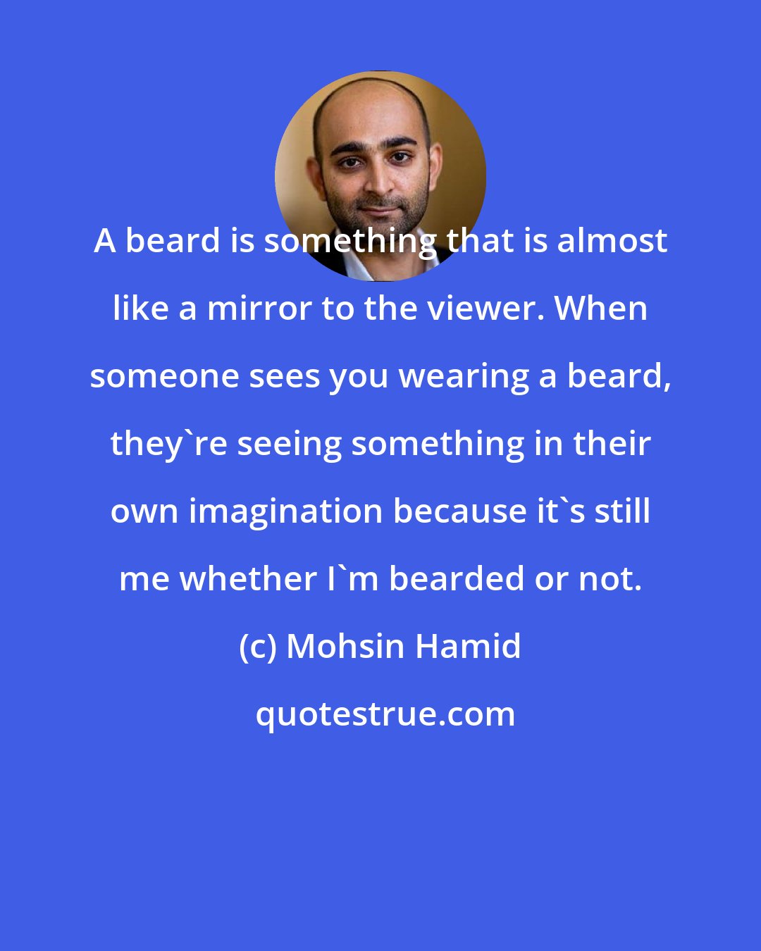 Mohsin Hamid: A beard is something that is almost like a mirror to the viewer. When someone sees you wearing a beard, they're seeing something in their own imagination because it's still me whether I'm bearded or not.