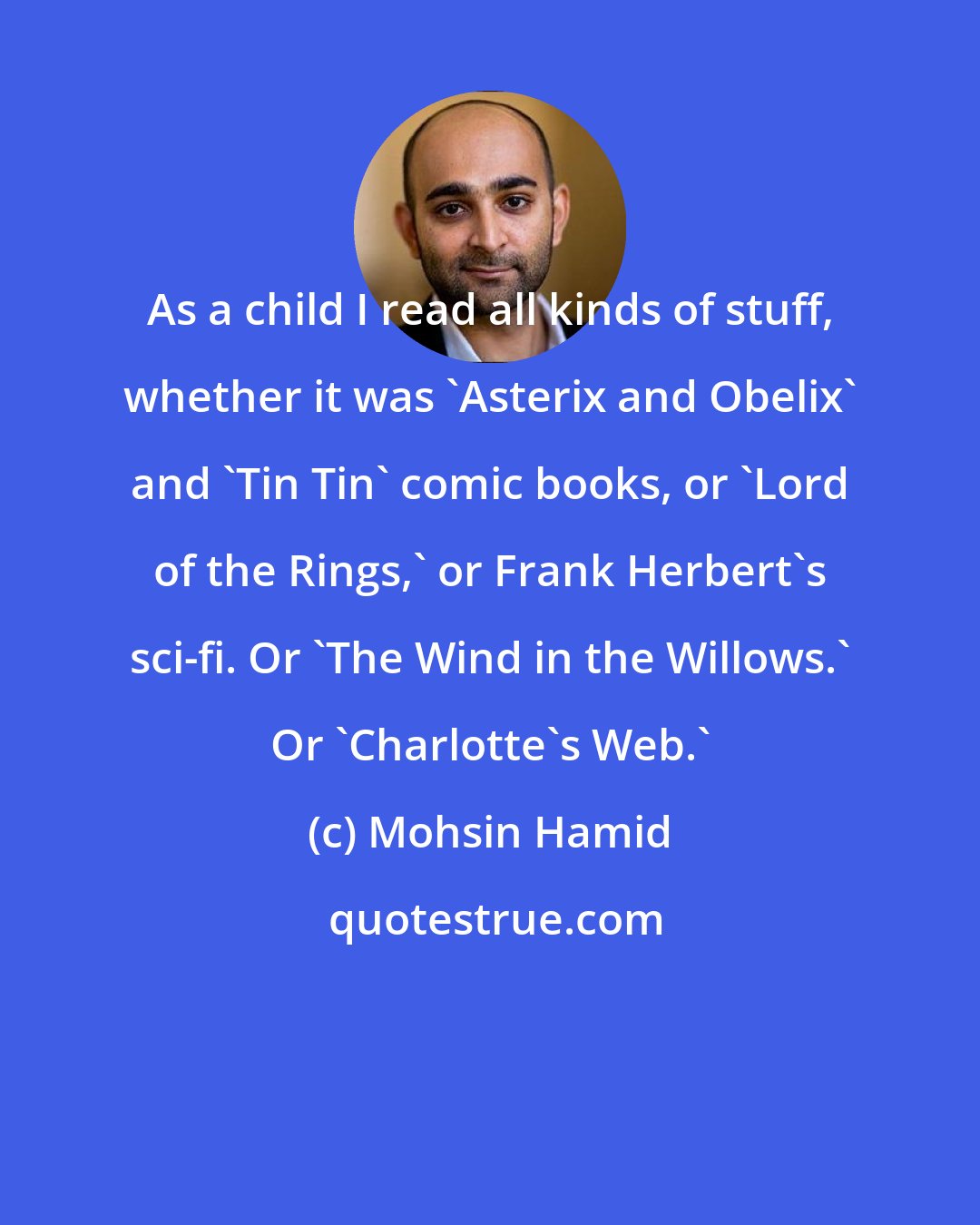 Mohsin Hamid: As a child I read all kinds of stuff, whether it was 'Asterix and Obelix' and 'Tin Tin' comic books, or 'Lord of the Rings,' or Frank Herbert's sci-fi. Or 'The Wind in the Willows.' Or 'Charlotte's Web.'