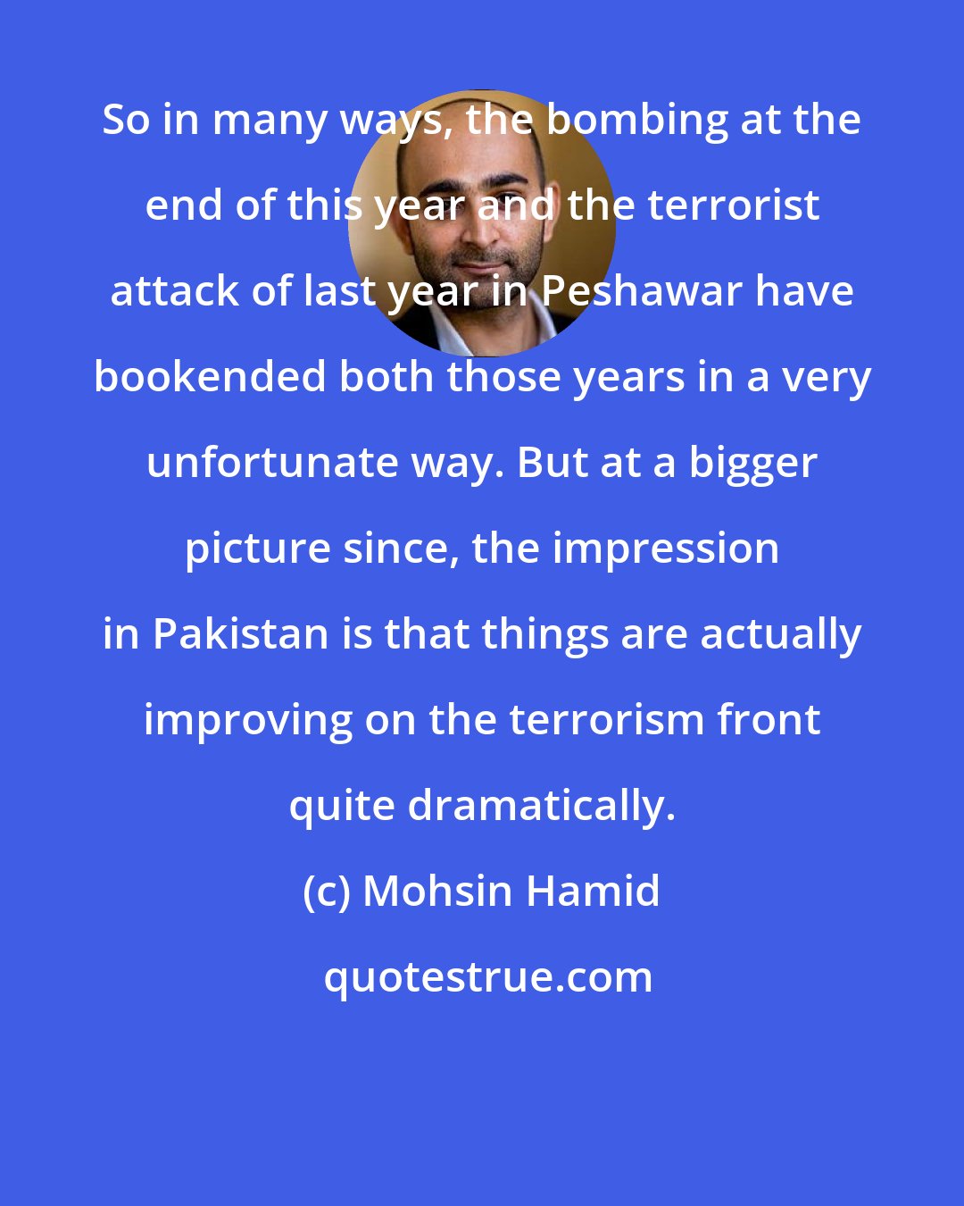 Mohsin Hamid: So in many ways, the bombing at the end of this year and the terrorist attack of last year in Peshawar have bookended both those years in a very unfortunate way. But at a bigger picture since, the impression in Pakistan is that things are actually improving on the terrorism front quite dramatically.