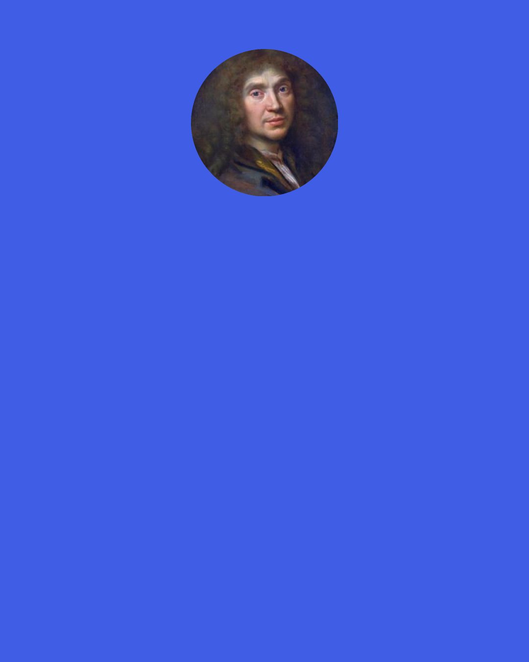 Moliere: Betrayed and wronged in everything, I’ll flee this bitter world where vice is king, And seek some spot unpeopled and apart Where I’ll be free to have an honest heart. - Molière, The Misanthrope