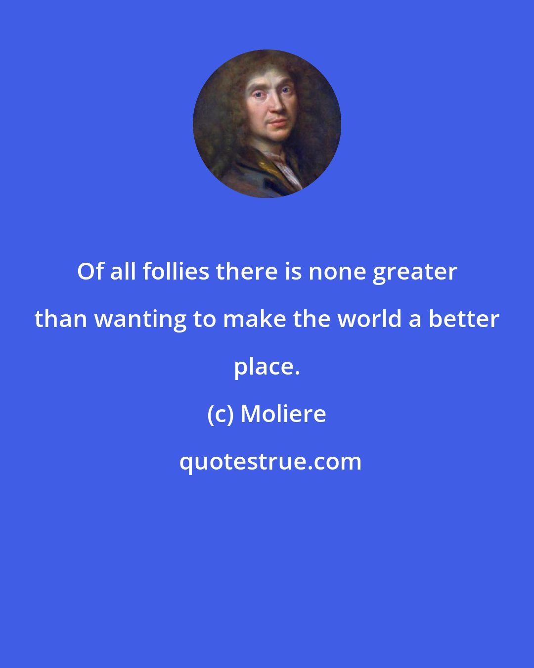 Moliere: Of all follies there is none greater than wanting to make the world a better place.