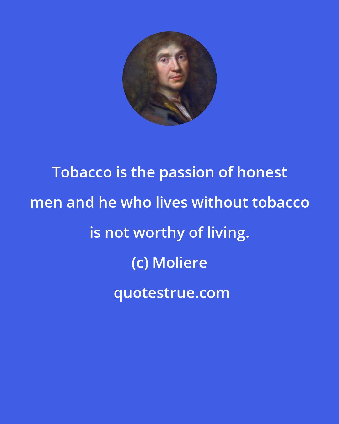 Moliere: Tobacco is the passion of honest men and he who lives without tobacco is not worthy of living.