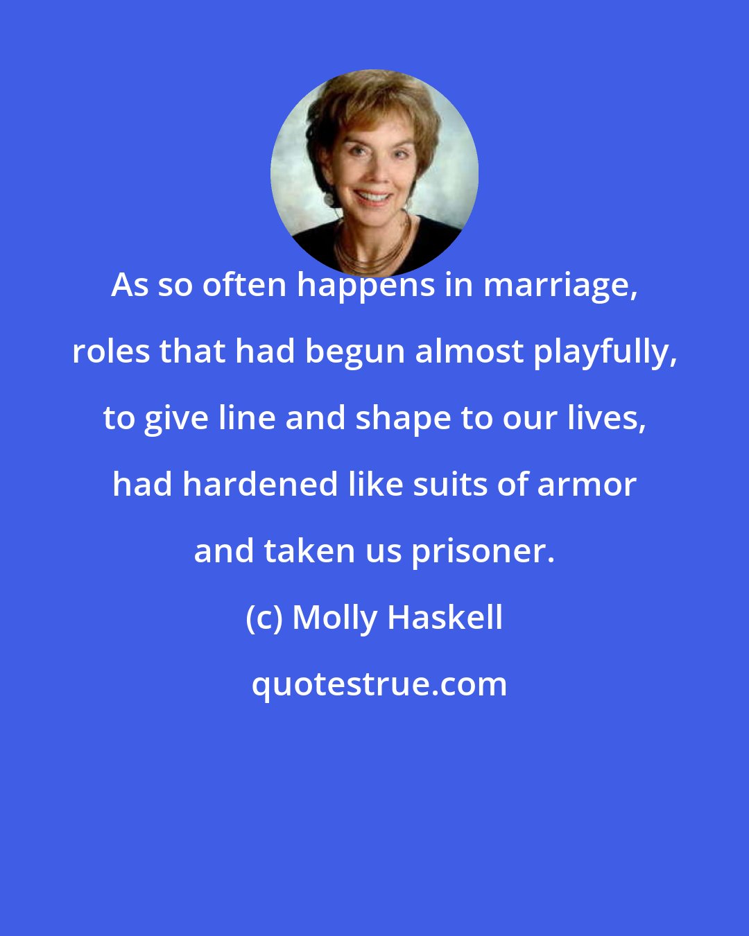 Molly Haskell: As so often happens in marriage, roles that had begun almost playfully, to give line and shape to our lives, had hardened like suits of armor and taken us prisoner.