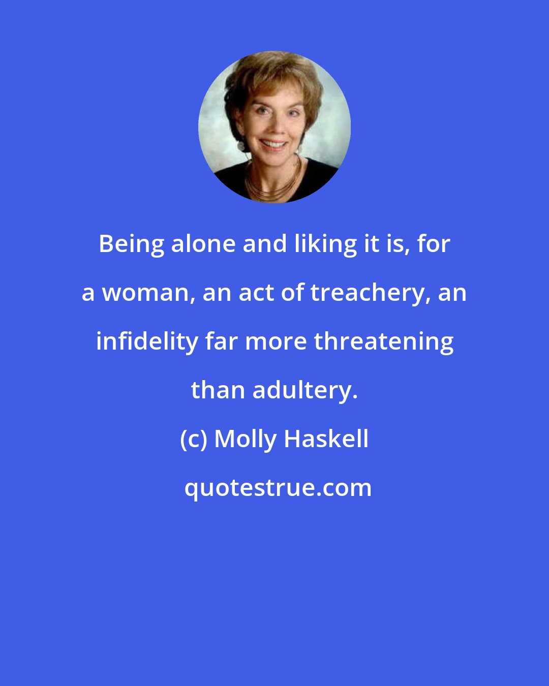 Molly Haskell: Being alone and liking it is, for a woman, an act of treachery, an infidelity far more threatening than adultery.