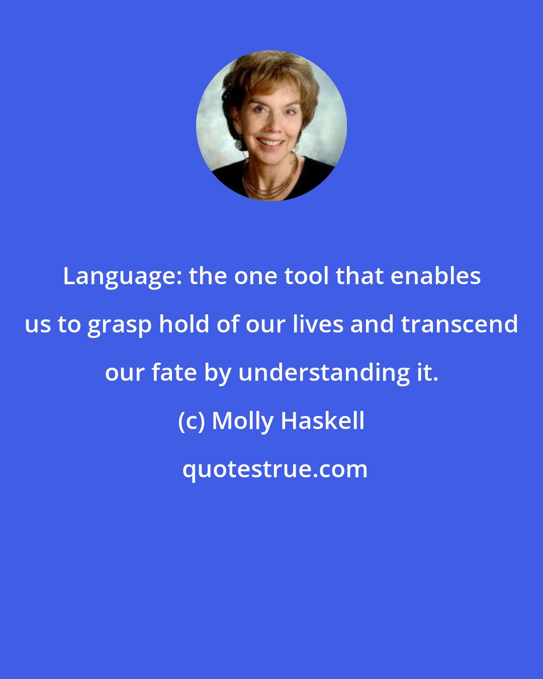Molly Haskell: Language: the one tool that enables us to grasp hold of our lives and transcend our fate by understanding it.