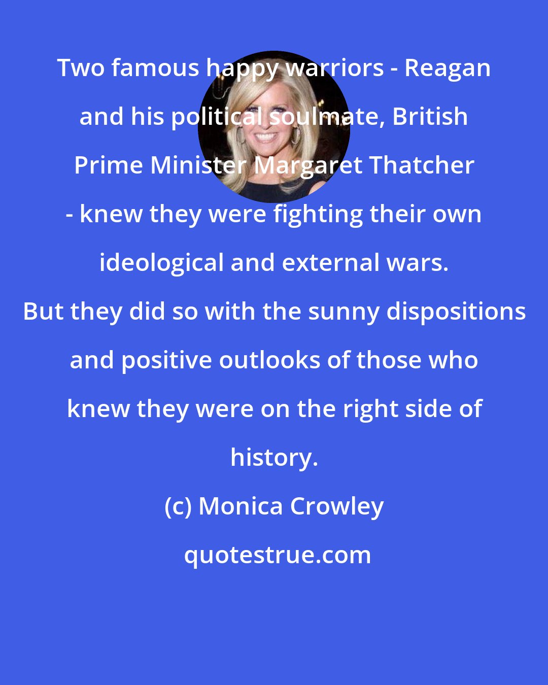 Monica Crowley: Two famous happy warriors - Reagan and his political soulmate, British Prime Minister Margaret Thatcher - knew they were fighting their own ideological and external wars. But they did so with the sunny dispositions and positive outlooks of those who knew they were on the right side of history.