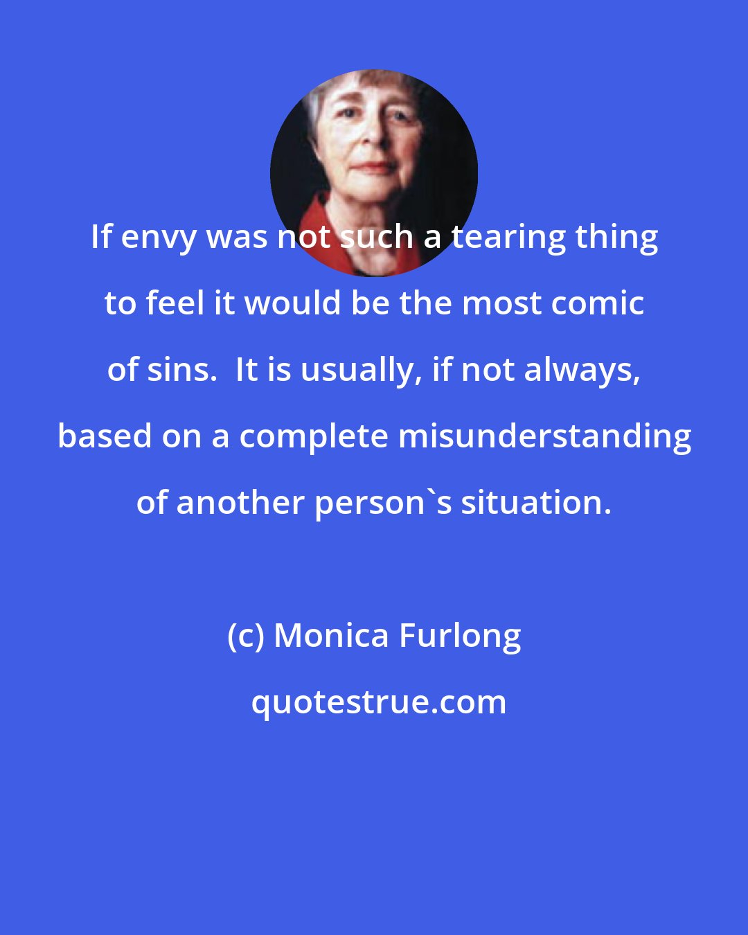 Monica Furlong: If envy was not such a tearing thing to feel it would be the most comic of sins.  It is usually, if not always, based on a complete misunderstanding of another person's situation.