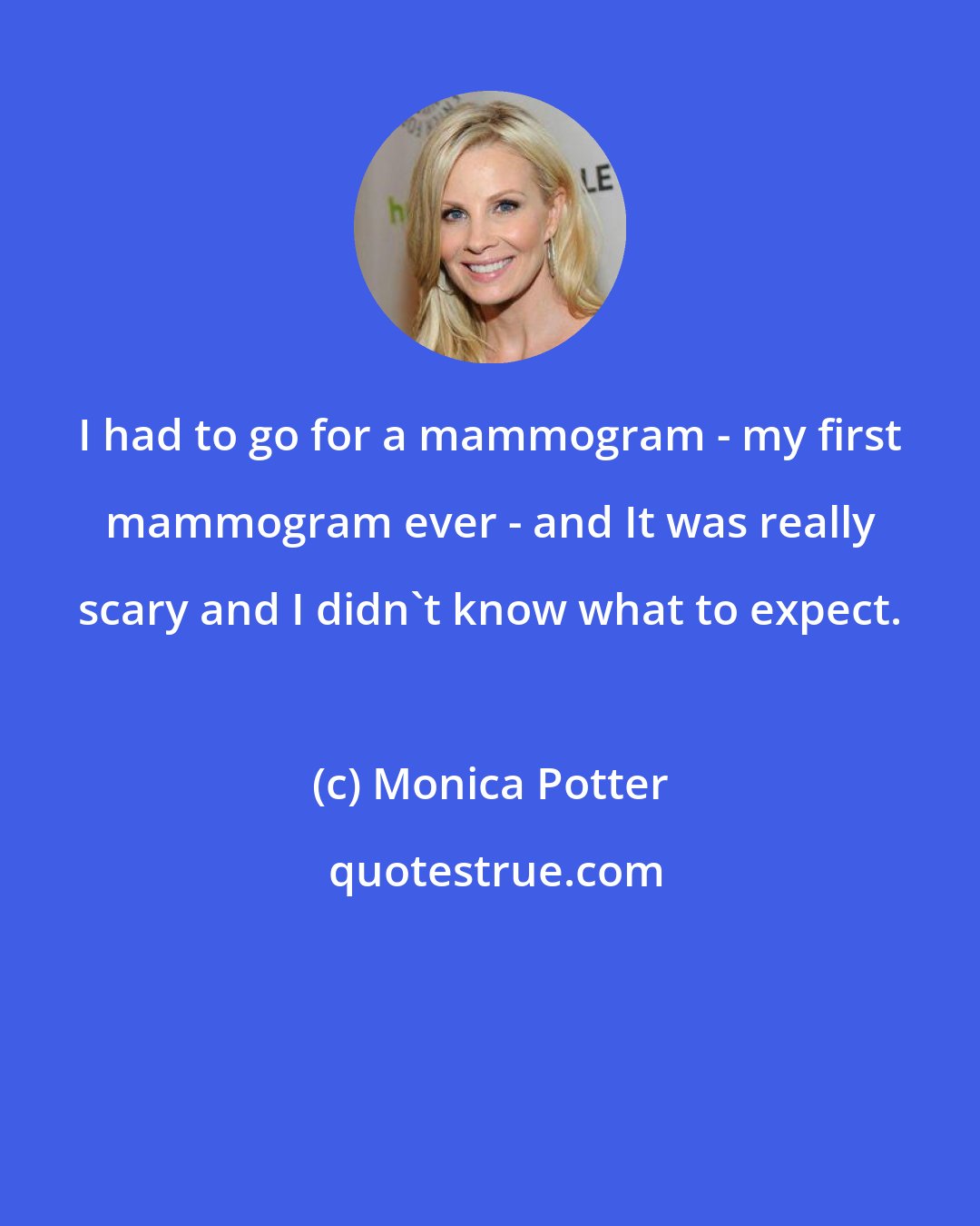Monica Potter: I had to go for a mammogram - my first mammogram ever - and It was really scary and I didn't know what to expect.