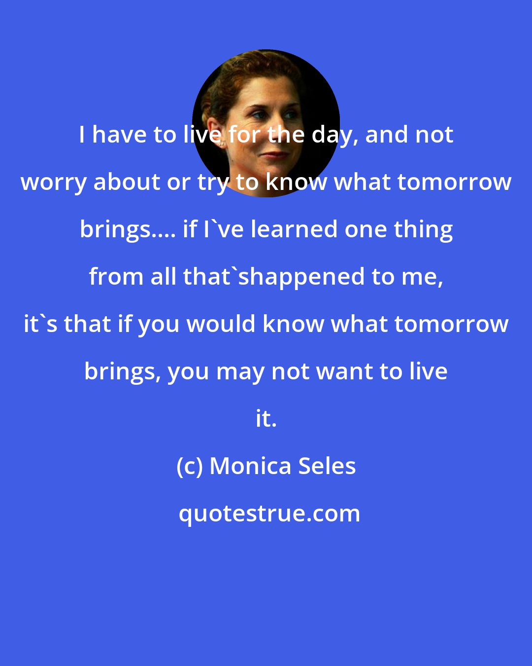 Monica Seles: I have to live for the day, and not worry about or try to know what tomorrow brings.... if I've learned one thing from all that'shappened to me, it's that if you would know what tomorrow brings, you may not want to live it.