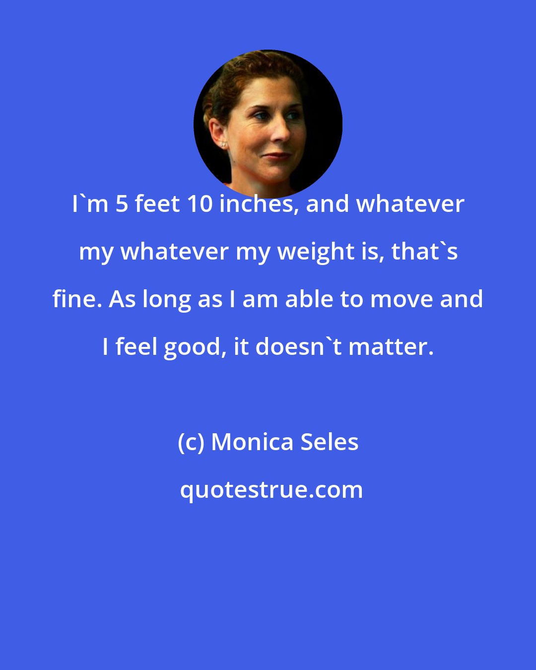 Monica Seles: I'm 5 feet 10 inches, and whatever my whatever my weight is, that's fine. As long as I am able to move and I feel good, it doesn't matter.