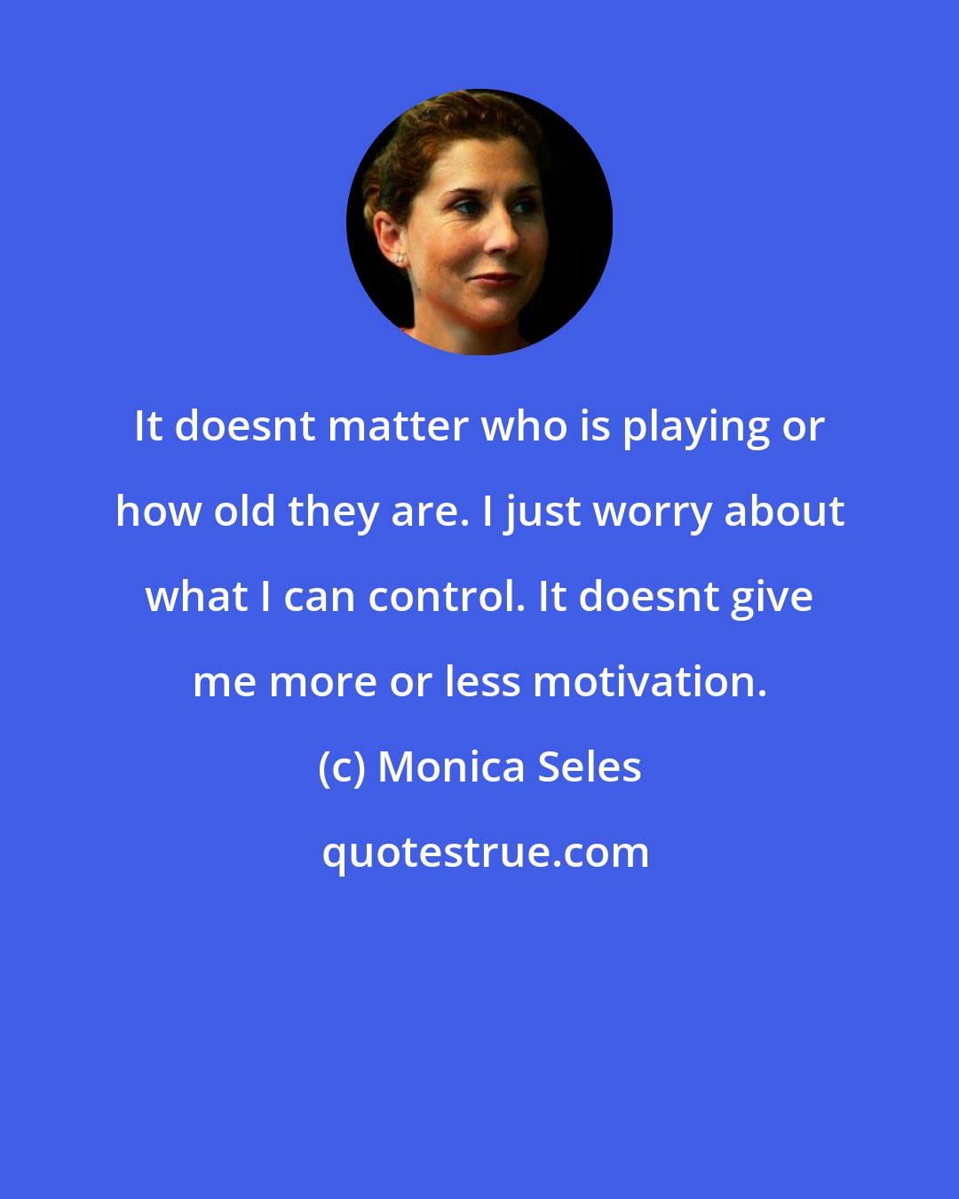 Monica Seles: It doesnt matter who is playing or how old they are. I just worry about what I can control. It doesnt give me more or less motivation.