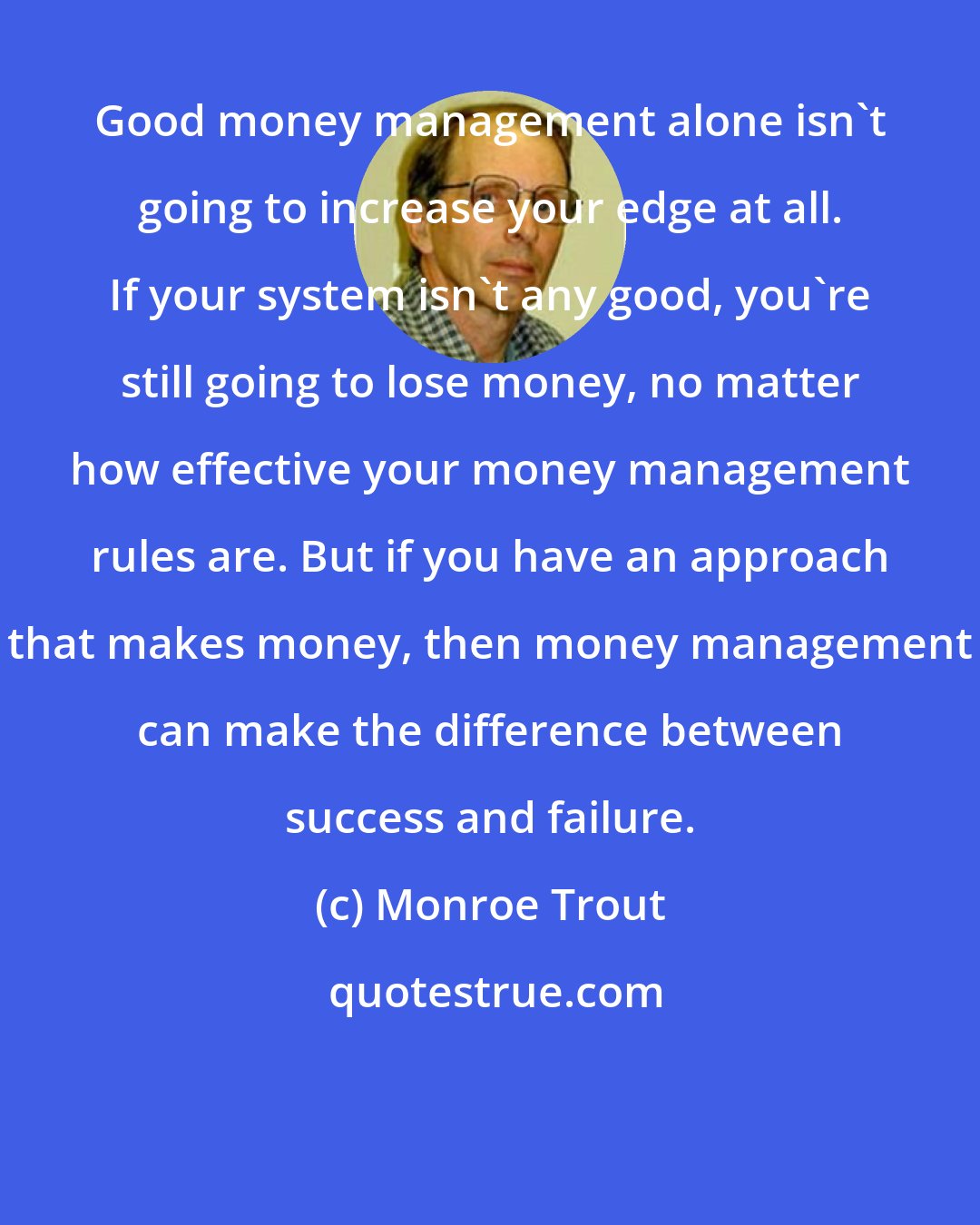 Monroe Trout: Good money management alone isn't going to increase your edge at all. If your system isn't any good, you're still going to lose money, no matter how effective your money management rules are. But if you have an approach that makes money, then money management can make the difference between success and failure.