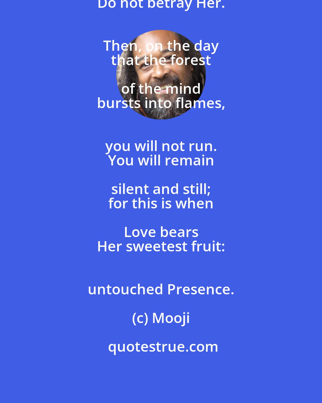 Mooji: Be true to Love. 
 Do not betray Her. 
 Then, on the day 
 that the forest of the mind 
 bursts into flames, 
 you will not run. 
 You will remain silent and still; 
 for this is when Love bears 
 Her sweetest fruit: 
 untouched Presence.
