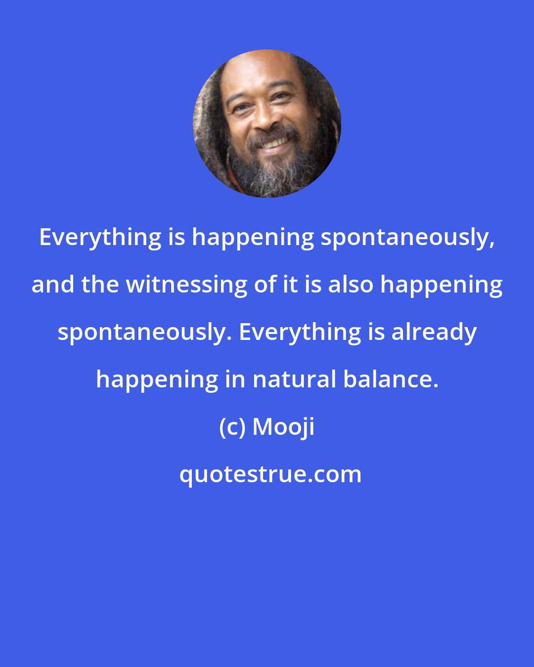 Mooji: Everything is happening spontaneously, and the witnessing of it is also happening spontaneously. Everything is already happening in natural balance.