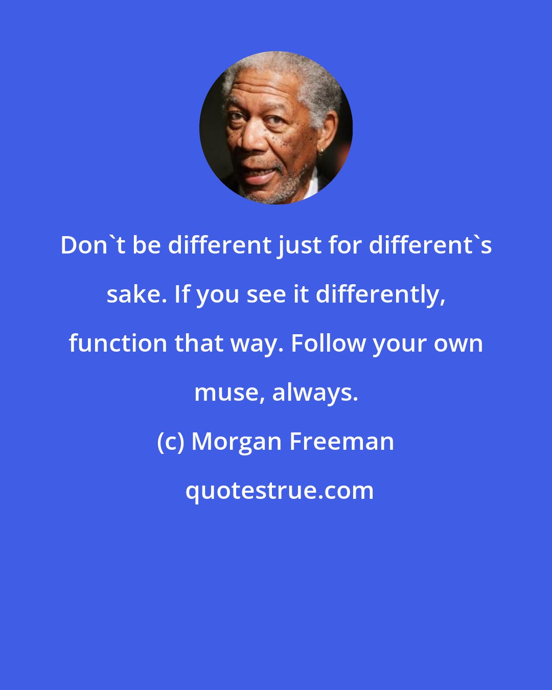 Morgan Freeman: Don't be different just for different's sake. If you see it differently, function that way. Follow your own muse, always.