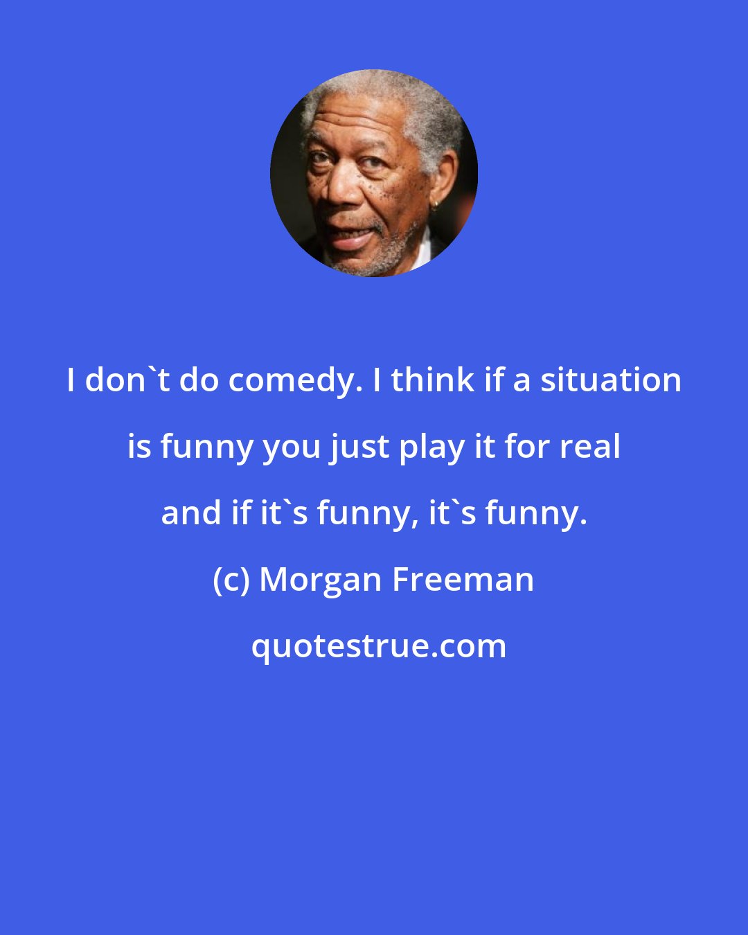 Morgan Freeman: I don't do comedy. I think if a situation is funny you just play it for real and if it's funny, it's funny.
