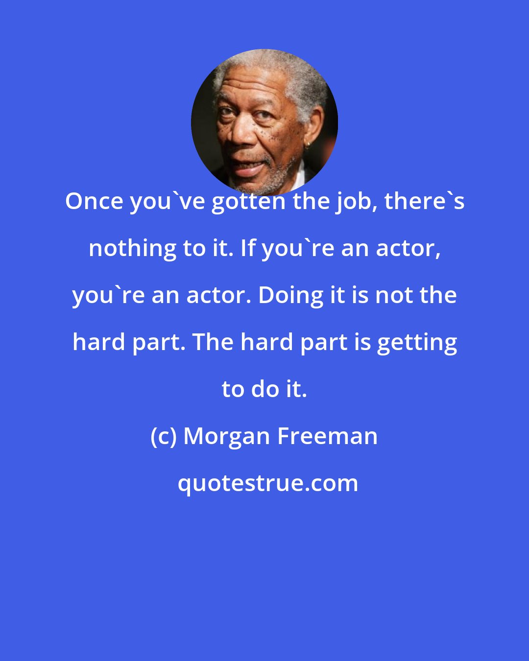 Morgan Freeman: Once you've gotten the job, there's nothing to it. If you're an actor, you're an actor. Doing it is not the hard part. The hard part is getting to do it.