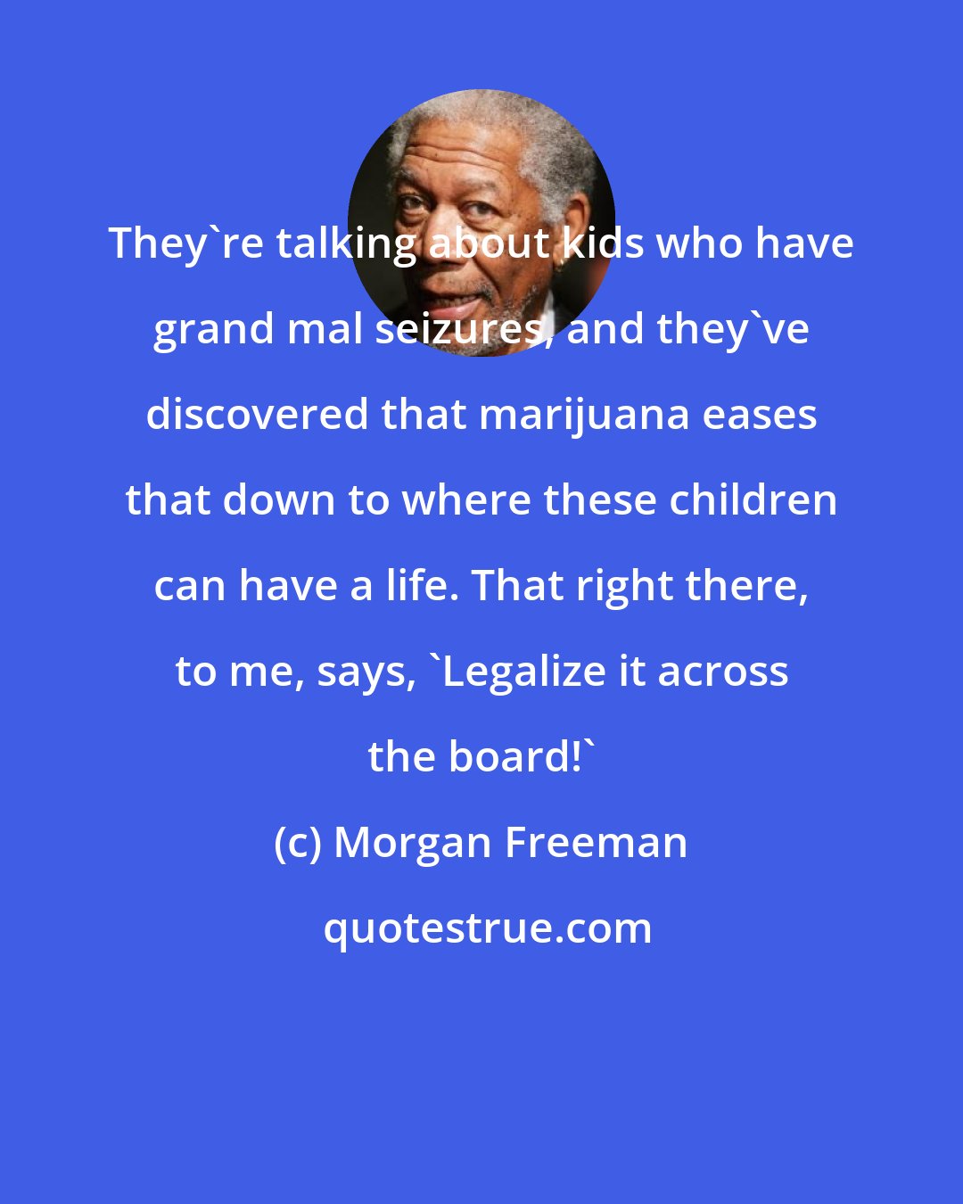 Morgan Freeman: They're talking about kids who have grand mal seizures, and they've discovered that marijuana eases that down to where these children can have a life. That right there, to me, says, 'Legalize it across the board!'