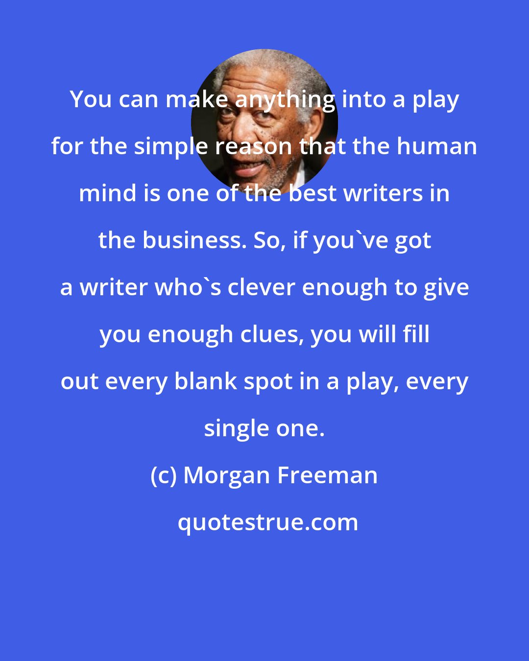 Morgan Freeman: You can make anything into a play for the simple reason that the human mind is one of the best writers in the business. So, if you've got a writer who's clever enough to give you enough clues, you will fill out every blank spot in a play, every single one.