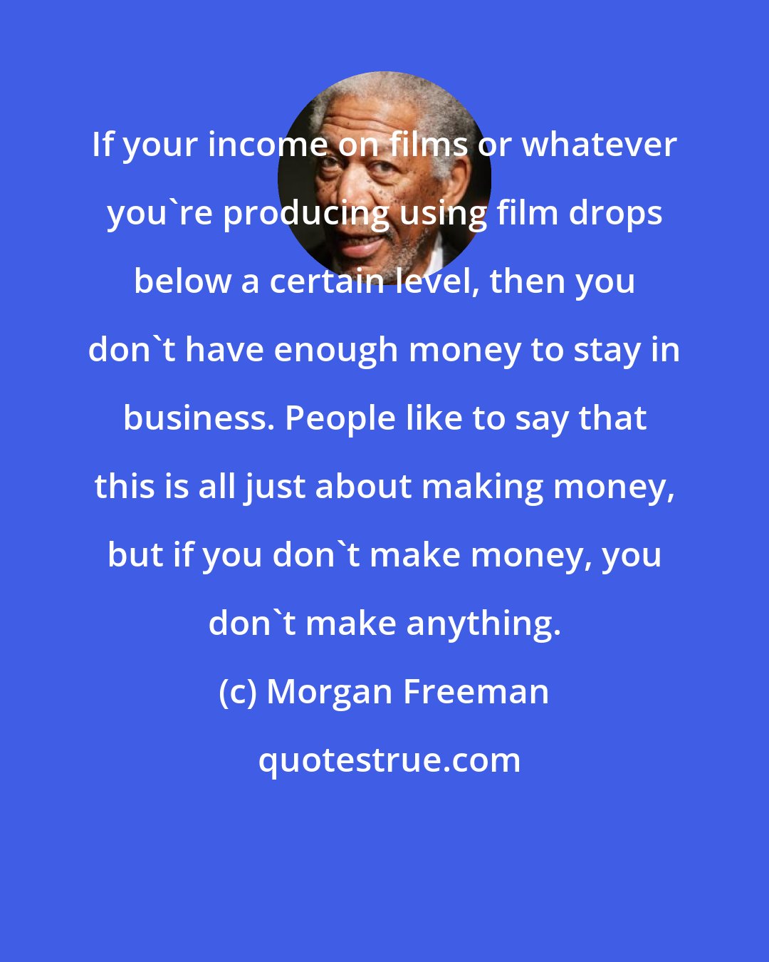 Morgan Freeman: If your income on films or whatever you're producing using film drops below a certain level, then you don't have enough money to stay in business. People like to say that this is all just about making money, but if you don't make money, you don't make anything.
