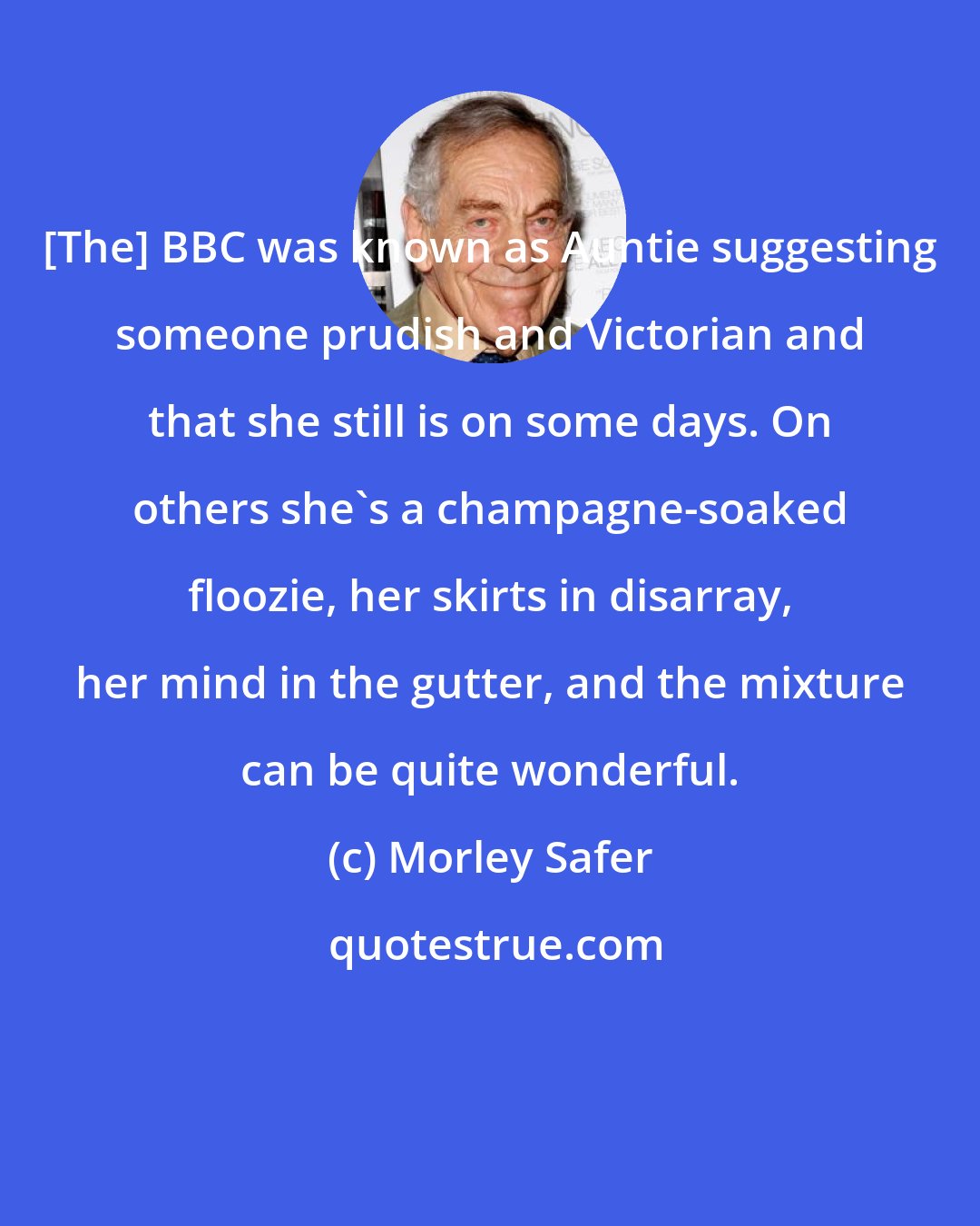 Morley Safer: [The] BBC was known as Auntie suggesting someone prudish and Victorian and that she still is on some days. On others she's a champagne-soaked floozie, her skirts in disarray, her mind in the gutter, and the mixture can be quite wonderful.